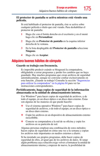 175Si surge un problema
Adquiera buenos hábitos de cómputo
El protector de pantalla se activa mientras está viendo una
película.
Si está habilitado el protector de pantalla, éste se activa sobre
cualquier película o título que esté viendo. Para deshabilitar el
protector de pantalla:
1 Haga clic con el botón derecho en el escritorio y en el menú
haga clic en Personalizar.
2 Haga clic en Protector de pantalla en la esquina inferior
derecha de la ventana.
3 En la lista desplegable del Protector de pantalla seleccione
Ninguno.
4 Haga clic en Aceptar.
Adquiera buenos hábitos de cómputo
Guarde su trabajo con frecuencia.
Es imposible predecir cuándo se bloqueará la computadora,
obligándole a cerrar programas y perder los cambios que no haya
guardado. Hay muchos programas que crean archivos de seguridad
automáticamente, aunque no conviene confiar exclusivamente en
esta función. ¡Guarde su trabajo! Consulte la sección “Sugerencias
para utilizar la computadora” en la página 84 para ver las
instrucciones correspondientes.
Periódicamente, haga copias de seguridad de la información
almacenada en la unidad de almacenamiento interna.
Use Windows®
para hacer copias de seguridad de archivos, o de
todo el equipo, en un disco óptico o un disco duro externo. Éstas
son algunas de las maneras en que puede hacerlo:
❖ Use el sistema operativo Windows®
para hacer copias de
seguridad de archivos, o de todo el equipo, en un disco óptico o
un disco duro externo.
❖ Copie los archivos en un dispositivo de almacenamiento externo
reescribible.
❖ Conecte su computadora a la red de su oficina y copie los
archivos en su partición de red.
Algunas personas emplean una combinación de estos métodos:
hacen copias de seguridad en cintas una vez a la semana y copian
los archivos más importantes en medios externos a diario.
Si ha instalado sus propios programas, debe hacer copias de
seguridad de ellos, al igual que de los archivos de datos. Si surge
algún problema cuya solución exige volver a formatear la unidad de
almacenamiento interna y empezar de nuevo, la posibilidad de
 