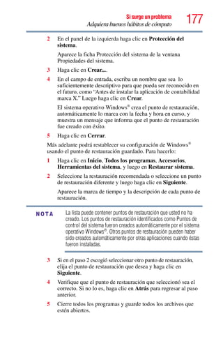 177Si surge un problema
Adquiera buenos hábitos de cómputo
2 En el panel de la izquierda haga clic en Protección del
sistema.
Aparece la ficha Protección del sistema de la ventana
Propiedades del sistema.
3 Haga clic en Crear....
4 En el campo de entrada, escriba un nombre que sea lo
suficientemente descriptivo para que pueda ser reconocido en
el futuro, como “Antes de instalar la aplicación de contabilidad
marca X.” Luego haga clic en Crear.
El sistema operativo Windows®
crea el punto de restauración,
automáticamente lo marca con la fecha y hora en curso, y
muestra un mensaje que informa que el punto de restauración
fue creado con éxito.
5 Haga clic en Cerrar.
Más adelante podrá restablecer su configuración de Windows®
usando el punto de restauración guardado. Para hacerlo:
1 Haga clic en Inicio, Todos los programas, Accesorios,
Herramientas del sistema, y luego en Restaurar sistema.
2 Seleccione la restauración recomendada o seleccione un punto
de restauración diferente y luego haga clic en Siguiente.
Aparece la marca de tiempo y la descripción de cada punto de
restauración.
La lista puede contener puntos de restauración que usted no ha
creado. Los puntos de restauración identificados como Puntos de
control del sistema fueron creados automáticamente por el sistema
operativo Windows®
. Otros puntos de restauración pueden haber
sido creados automáticamente por otras aplicaciones cuando éstas
fueron instaladas.
3 Si en el paso 2 escogió seleccionar otro punto de restauración,
elija el punto de restauración que desea y haga clic en
Siguiente.
4 Verifique que el punto de restauración que seleccionó sea el
correcto. Si no lo es, haga clic en Atrás para regresar al paso
anterior.
5 Cierre todos los programas y guarde todos los archivos que
estén abiertos.
NOTA
 