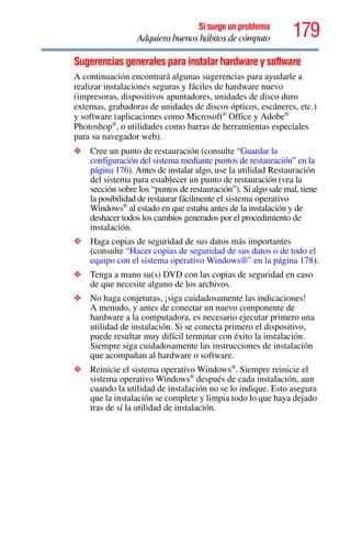 179Si surge un problema
Adquiera buenos hábitos de cómputo
Sugerencias generales para instalar hardware y software
A continuación encontrará algunas sugerencias para ayudarle a
realizar instalaciones seguras y fáciles de hardware nuevo
(impresoras, dispositivos apuntadores, unidades de disco duro
externas, grabadoras de unidades de discos ópticos, escáneres, etc.)
y software (aplicaciones como Microsoft®
Office y Adobe®
Photoshop®
, o utilidades como barras de herramientas especiales
para su navegador web).
❖ Cree un punto de restauración (consulte “Guardar la
configuración del sistema mediante puntos de restauración” en la
página 176). Antes de instalar algo, use la utilidad Restauración
del sistema para establecer un punto de restauración (vea la
sección sobre los “puntos de restauración”). Si algo sale mal, tiene
la posibilidad de restaurar fácilmente el sistema operativo
Windows®
al estado en que estaba antes de la instalación y de
deshacer todos los cambios generados por el procedimiento de
instalación.
❖ Haga copias de seguridad de sus datos más importantes
(consulte “Hacer copias de seguridad de sus datos o de todo el
equipo con el sistema operativo Windows®” en la página 178).
❖ Tenga a mano su(s) DVD con las copias de seguridad en caso
de que necesite alguno de los archivos.
❖ No haga conjeturas, ¡siga cuidadosamente las indicaciones!
A menudo, y antes de conectar un nuevo componente de
hardware a la computadora, es necesario ejecutar primero una
utilidad de instalación. Si se conecta primero el dispositivo,
puede resultar muy difícil terminar con éxito la instalación.
Siempre siga cuidadosamente las instrucciones de instalación
que acompañan al hardware o software.
❖ Reinicie el sistema operativo Windows®
. Siempre reinicie el
sistema operativo Windows®
después de cada instalación, aun
cuando la utilidad de instalación no se lo indique. Esto asegura
que la instalación se complete y limpia todo lo que haya dejado
tras de sí la utilidad de instalación.
 
