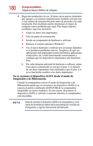 180 Si surge un problema
Adquiera buenos hábitos de cómputo
❖ Haga una instalación a la vez. Si tiene varios nuevos elementos
que agregar a su sistema computacional, instálelos uno por uno
y cree puntos de restauración justo antes de proceder con cada
instalación. Esto facilitará mucho determinar el origen de
cualquier nuevo problema que surja. Para lograr mejores
resultados, siga esta secuencia:
1 Copie los datos más importantes.
2 Cree un punto de restauración.
3 Instale un componente de hardware o software.
4 Reinicie el sistema operativo Windows®
.
5 Use el nuevo hardware o software por un tiempo fijándose
si se producen problemas nuevos. Asegúrese de que sus
aplicacionesmásimportantes(correoelectrónico,aplicaciones
comerciales, etc.) estén funcionando correctamente y
verifique que los dispositivos importantes aún funcionen
bien.
6 Por cada elemento adicional de hardware o software, repita
estos pasos comenzando ya sea por el paso 1 (si algunos
de sus datos importantes han cambiado) o por el paso 2 si
no se han hecho cambios a los datos importantes.
No se reconoce el dispositivo eSATA desde el modo de
Suspensión o de Hibernación.
Cuando la computadora está en el modo de Suspensión o de
Hibernación puede que no reconozca un dispositivo eSATA si se
conecta al puerto combinado eSATA/USB de la computadora
(disponible en ciertos modelos). Si esto ocurre, desconecte el
dispositivo eSATA y vuélvalo a conectar mientras la computadora
está encendida.
Antes de conectar el dispositivo eSATA a la computadora y a una
fuente de alimentación externa lea la documentación incluida con
el dispositivo y siga las instrucciones del fabricante.
NOTA
 