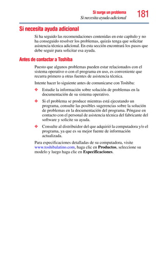 181Si surge un problema
Si necesita ayuda adicional
Si necesita ayuda adicional
Si ha seguido las recomendaciones contenidas en este capítulo y no
ha conseguido resolver los problemas, quizás tenga que solicitar
asistencia técnica adicional. En esta sección encontrará los pasos que
debe seguir para solicitar esa ayuda.
Antes de contactar a Toshiba
Puesto que algunos problemas pueden estar relacionados con el
sistema operativo o con el programa en uso, es conveniente que
recurra primero a otras fuentes de asistencia técnica.
Intente hacer lo siguiente antes de comunicarse con Toshiba:
❖ Estudie la información sobre solución de problemas en la
documentación de su sistema operativo.
❖ Si el problema se produce mientras está ejecutando un
programa, consulte las posibles sugerencias sobre la solución
de problemas en la documentación del programa. Póngase en
contacto con el personal de asistencia técnica del fabricante del
software y solicite su ayuda.
❖ Consulte al distribuidor del que adquirió la computadora y/o el
programa, ya que es su mejor fuente de información
actualizada.
Para especificaciones detalladas de su computadora, visite
www.toshibalatino.com, haga clic en Productos, seleccione su
modelo y luego haga clic en Especificaciones.
 