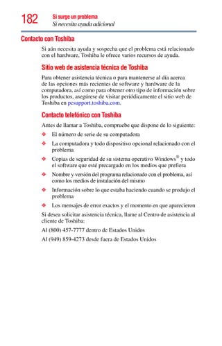 182 Si surge un problema
Si necesita ayuda adicional
Contacto con Toshiba
Si aún necesita ayuda y sospecha que el problema está relacionado
con el hardware, Toshiba le ofrece varios recursos de ayuda.
Sitio web de asistencia técnica de Toshiba
Para obtener asistencia técnica o para mantenerse al día acerca
de las opciones más recientes de software y hardware de la
computadora, así como para obtener otro tipo de información sobre
los productos, asegúrese de visitar periódicamente el sitio web de
Toshiba en pcsupport.toshiba.com.
Contacto telefónico con Toshiba
Antes de llamar a Toshiba, compruebe que dispone de lo siguiente:
❖ El número de serie de su computadora
❖ La computadora y todo dispositivo opcional relacionado con el
problema
❖ Copias de seguridad de su sistema operativo Windows®
y todo
el software que esté precargado en los medios que prefiera
❖ Nombre y versión del programa relacionado con el problema, así
como los medios de instalación del mismo
❖ Información sobre lo que estaba haciendo cuando se produjo el
problema
❖ Los mensajes de error exactos y el momento en que aparecieron
Si desea solicitar asistencia técnica, llame al Centro de asistencia al
cliente de Toshiba:
Al (800) 457-7777 dentro de Estados Unidos
Al (949) 859-4273 desde fuera de Estados Unidos
 