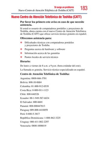 183Si surge un problema
Nuevo Centro de Atención Telefónica de Toshiba (CATT)
Nuevo Centro de Atención Telefónica de Toshiba (CATT)
Por favor lea primero este aviso en caso de que necesite
asistencia.
Si usted es usuario de computadoras portátiles y proyectores de
Toshiba, ahora cuenta con el nuevo Centro de Atención Telefónica
de Toshiba (CATT) que ofrece servicio técnico gratuito en español.
Ofrecemos asistencia para:
❖ Dificultades técnicas con computadoras portátiles
y proyectores de Toshiba
❖ Preguntas acerca de hardware y software
❖ Información acerca de las garantías
❖ Puntos locales de servicio técnico
Horario:
De lunes a viernes de 8 a.m. a 9 p.m. (hora estándar del este).
La llamada es gratuita. Servicio técnico especializado en español.
Centro de Atención Telefónica de Toshiba:
Argentina: 0800-666-3701
Bolivia: 800-10-0684
Colombia: 01-800-912-0539
Costa Rica: 0-800-011-1123
Chile: 800-646526
Ecuador: 00-1-949-587-6834
El Salvador: 800-6601
Panamá: 008-000447813
Paraguay 009-800-4410059
Perú: 0-800-5-3817
República Dominicana: 1-888-862-3225
Uruguay: 000-411-002-2297
Venezuela: 0800-1008819
 