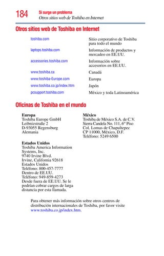 184 Si surge un problema
Otros sitios web de Toshiba en Internet
Otros sitios web de Toshiba en Internet
Oficinas de Toshiba en el mundo
Para obtener más información sobre otros centros de
distribución internacionales de Toshiba, por favor visite
www.toshiba.co.jp/index.htm.
toshiba.com Sitio corporativo de Toshiba
para todo el mundo
laptops.toshiba.com Información de productos y
mercadeo en EE.UU.
accessories.toshiba.com Información sobre
accesorios en EE.UU.
www.toshiba.ca Canadá
www.toshiba-Europe.com Europa
www.toshiba.co.jp/index.htm Japón
pcsupport.toshiba.com México y toda Latinoamérica
Europa
Toshiba Europe GmbH
Leibnizstraße 2
D-93055 Regensburg
Alemania
México
Toshiba de México S.A. de C.V.
Sierra Candela No. 111, 6to
Piso
Col. Lomas de Chapultepec
CP 11000, México, D.F.
Teléfono: 5249 6500
Estados Unidos
Toshiba America Information
Systems, Inc.
9740 Irvine Blvd.
Irvine, California 92618
Estados Unidos
Teléfono: 800-457-7777
Dentro de EE.UU.
Teléfono: 949-859-4273
Desde fuera de EE.UU. Se le
podrían cobrar cargos de larga
distancia por esta llamada.
 