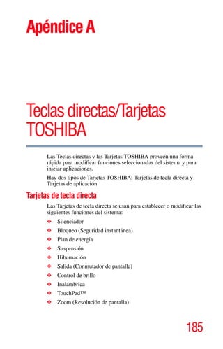 185
5.375 x 8.375 ver 2.3
ApéndiceA
Teclasdirectas/Tarjetas
TOSHIBA
Las Teclas directas y las Tarjetas TOSHIBA proveen una forma
rápida para modificar funciones seleccionadas del sistema y para
iniciar aplicaciones.
Hay dos tipos de Tarjetas TOSHIBA: Tarjetas de tecla directa y
Tarjetas de aplicación.
Tarjetas de tecla directa
Las Tarjetas de tecla directa se usan para establecer o modificar las
siguientes funciones del sistema:
❖ Silenciador
❖ Bloqueo (Seguridad instantánea)
❖ Plan de energía
❖ Suspensión
❖ Hibernación
❖ Salida (Conmutador de pantalla)
❖ Control de brillo
❖ Inalámbrica
❖ TouchPad™
❖ Zoom (Resolución de pantalla)
 