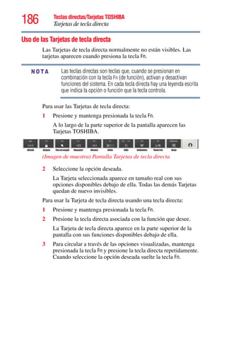 186 Teclas directas/Tarjetas TOSHIBA
Tarjetas de tecla directa
5.375 x 8.375 ver 2.3
Uso de las Tarjetas de tecla directa
Las Tarjetas de tecla directa normalmente no están visibles. Las
tarjetas aparecen cuando presiona la tecla Fn.
Las teclas directas son teclas que, cuando se presionan en
combinación con la tecla Fn (de función), activan y desactivan
funciones del sistema. En cada tecla directa hay una leyenda escrita
que indica la opción o función que la tecla controla.
Para usar las Tarjetas de tecla directa:
1 Presione y mantenga presionada la tecla Fn.
A lo largo de la parte superior de la pantalla aparecen las
Tarjetas TOSHIBA.
(Imagen de muestra) Pantalla Tarjetas de tecla directa
2 Seleccione la opción deseada.
La Tarjeta seleccionada aparece en tamaño real con sus
opciones disponibles debajo de ella. Todas las demás Tarjetas
quedan de nuevo invisibles.
Para usar la Tarjeta de tecla directa usando una tecla directa:
1 Presione y mantenga presionada la tecla Fn.
2 Presione la tecla directa asociada con la función que desee.
La Tarjeta de tecla directa aparece en la parte superior de la
pantalla con sus funciones disponibles debajo de ella.
3 Para circular a través de las opciones visualizadas, mantenga
presionada la tecla Fn y presione la tecla directa repetidamente.
Cuando seleccione la opción deseada suelte la tecla Fn.
NOTA
 
