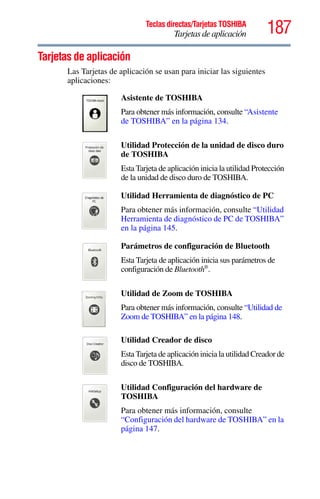 187Teclas directas/Tarjetas TOSHIBA
Tarjetas de aplicación
5.375 x 8.375 ver 2.3
Tarjetas de aplicación
Las Tarjetas de aplicación se usan para iniciar las siguientes
aplicaciones:
Asistente de TOSHIBA
Para obtener más información, consulte “Asistente
de TOSHIBA” en la página 134.
Utilidad Protección de la unidad de disco duro
de TOSHIBA
Esta Tarjeta de aplicación inicia la utilidad Protección
de la unidad de disco duro de TOSHIBA.
Utilidad Herramienta de diagnóstico de PC
Para obtener más información, consulte “Utilidad
Herramienta de diagnóstico de PC de TOSHIBA”
en la página 145.
Parámetros de configuración de Bluetooth
Esta Tarjeta de aplicación inicia sus parámetros de
configuración de Bluetooth®
.
Utilidad de Zoom de TOSHIBA
Para obtener más información, consulte “Utilidad de
Zoom de TOSHIBA” en la página 148.
Utilidad Creador de disco
Esta Tarjeta de aplicación inicia la utilidad Creador de
disco de TOSHIBA.
Utilidad Configuración del hardware de
TOSHIBA
Para obtener más información, consulte
“Configuración del hardware de TOSHIBA” en la
página 147.
 