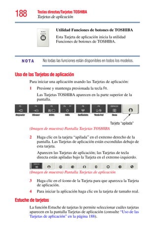 188 Teclas directas/Tarjetas TOSHIBA
Tarjetas de aplicación
5.375 x 8.375 ver 2.3
No todas las funciones están disponibles en todos los modelos.
Uso de las Tarjetas de aplicación
Para iniciar una aplicación usando las Tarjetas de aplicación:
1 Presione y mantenga presionada la tecla Fn.
Las Tarjetas TOSHIBA aparecen en la parte superior de la
pantalla.
(Imagen de muestra) Pantalla Tarjetas TOSHIBA
2 Haga clic en la tarjeta “apilada” en el extremo derecho de la
pantalla. Las Tarjetas de aplicación están escondidas debajo de
esta tarjeta.
Aparecen las Tarjetas de aplicación; las Tarjetas de tecla
directa están apiladas bajo la Tarjeta en el extremo izquierdo.
(Imagen de muestra) Pantalla Tarjetas de aplicación
3 Haga clic en el ícono de la Tarjeta para que aparezca la Tarjeta
de aplicación.
4 Para iniciar la aplicación haga clic en la tarjeta de tamaño real.
Estuche de tarjetas
La función Estuche de tarjetas le permite seleccionar cuáles tarjetas
aparecen en la pantalla Tarjetas de aplicación (consulte “Uso de las
Tarjetas de aplicación” en la página 188).
Utilidad Funciones de botones de TOSHIBA
Esta Tarjeta de aplicación inicia la utilidad
Funciones de botones de TOSHIBA.
NOTA
Tarjeta “apilada”
 