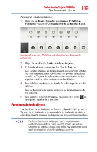 189Teclas directas/Tarjetas TOSHIBA
Funciones de tecla directa
5.375 x 8.375 ver 2.3
Para usar el Estuche de tarjetas:
1 Haga clic en Inicio, Todos los programas, TOSHIBA,
Utilidades y luego en Configuración de las tarjetas Flash.
(Imagen de muestra) Habilitar y deshabilitar las Tarjetas de
aplicación
2 Haga clic en el botón Abrir estuche de tarjetas.
3 El Estuche de tarjetas muestra dos filas de Tarjetas.
Las Tarjetas ubicadas en la fila inferior, que aparecen sólidas
(no transparentes), están habilitadas y se pueden seleccionar
cuando las Tarjetas de aplicación están visualizadas. La fila
superior contiene todas las tarjetas deshabilitadas.
4 Para habilitar una tarjeta, arrástrela de la fila superior a la fila
inferior.
Para deshabilitar una tarjeta, arrástrela de la fila inferior a la
fila superior.
5 Para cerrar el Estuche de tarjetas, haga clic en el ícono en
la esquina superior de la pantalla.
Funciones de tecla directa
Las funciones de tecla directa se llevan a cabo utilizando ya sea las
Tarjetas de tecla directa o presionando la tecla directa asociada a
éstas. Esta sección enumera las funciones de tecla directa disponibles.
Las teclas directas son teclas que, cuando se presionan en
combinación con la tecla Fn (de función), activan y desactivan
funciones del sistema. En cada tecla directa hay una leyenda escrita
que indica la opción o función que la tecla controla.
NOTA
 