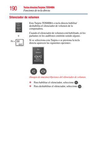 190 Teclas directas/Tarjetas TOSHIBA
Funciones de tecla directa
5.375 x 8.375 ver 2.3
Silenciador de volumen
o
Fn +
Esta Tarjeta TOSHIBA o tecla directa habilita/
deshabilita el silenciador de volumen de la
computadora.
Cuando el silenciador de volumen está habilitado, ni los
parlantes ni los audífonos emitirán sonido alguno.
Si se selecciona esta Tarjeta o se presiona la tecla
directa aparecen las siguientes opciones:
(Imagen de muestra) Opciones del silenciador de volumen
❖ Para habilitar el silenciador, seleccione .
❖ Para deshabilitar el silenciador, seleccione .
 