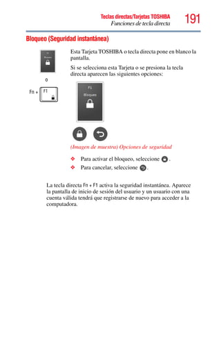 191Teclas directas/Tarjetas TOSHIBA
Funciones de tecla directa
5.375 x 8.375 ver 2.3
Bloqueo (Seguridad instantánea)
La tecla directa Fn + F1 activa la seguridad instantánea. Aparece
la pantalla de inicio de sesión del usuario y un usuario con una
cuenta válida tendrá que registrarse de nuevo para acceder a la
computadora.
o
Fn +
Esta Tarjeta TOSHIBA o tecla directa pone en blanco la
pantalla.
Si se selecciona esta Tarjeta o se presiona la tecla
directa aparecen las siguientes opciones:
(Imagen de muestra) Opciones de seguridad
❖ Para activar el bloqueo, seleccione .
❖ Para cancelar, seleccione .
 