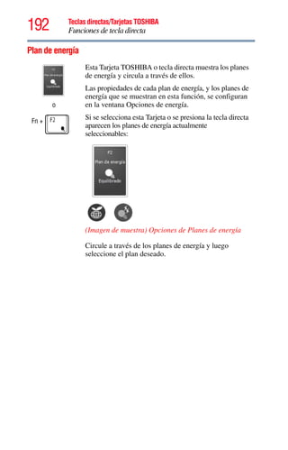 192 Teclas directas/Tarjetas TOSHIBA
Funciones de tecla directa
5.375 x 8.375 ver 2.3
Plan de energía
o
Fn +
Esta Tarjeta TOSHIBA o tecla directa muestra los planes
de energía y circula a través de ellos.
Las propiedades de cada plan de energía, y los planes de
energía que se muestran en esta función, se configuran
en la ventana Opciones de energía.
Si se selecciona esta Tarjeta o se presiona la tecla directa
aparecen los planes de energía actualmente
seleccionables:
(Imagen de muestra) Opciones de Planes de energía
Circule a través de los planes de energía y luego
seleccione el plan deseado.
 