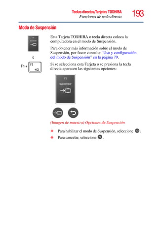 193Teclas directas/Tarjetas TOSHIBA
Funciones de tecla directa
5.375 x 8.375 ver 2.3
Modo de Suspensión
o
Fn +
Esta Tarjeta TOSHIBA o tecla directa coloca la
computadora en el modo de Suspensión.
Para obtener más información sobre el modo de
Suspensión, por favor consulte “Uso y configuración
del modo de Suspensión” en la página 79.
Si se selecciona esta Tarjeta o se presiona la tecla
directa aparecen las siguientes opciones:
(Imagen de muestra) Opciones de Suspensión
❖ Para habilitar el modo de Suspensión, seleccione .
❖ Para cancelar, seleccione .
 
