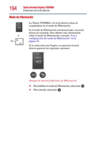 194 Teclas directas/Tarjetas TOSHIBA
Funciones de tecla directa
5.375 x 8.375 ver 2.3
Modo de Hibernación
o
Fn +
La Tarjeta TOSHIBA o la tecla directa coloca la
computadora en el modo de Hibernación.
Si el modo de Hibernación está desactivado, esta tecla
directa no responde. Para obtener más información
sobre el modo de Hibernación, consulte “Uso y
configuración del modo de Hibernación” en la
página 76.
Si se selecciona esta Tarjeta o se presiona la tecla
directa aparecen las siguientes opciones:
(Imagen de muestra) Opciones de Hibernación
❖ Para habilitar el modo de Hibernación, seleccione .
❖ Para cancelar, seleccione .
 