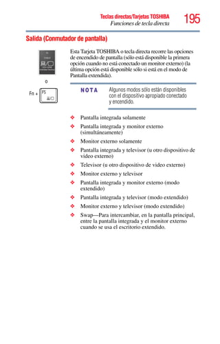 195Teclas directas/Tarjetas TOSHIBA
Funciones de tecla directa
5.375 x 8.375 ver 2.3
Salida (Conmutador de pantalla)
o
Fn +
Esta Tarjeta TOSHIBA o tecla directa recorre las opciones
de encendido de pantalla (sólo está disponible la primera
opción cuando no está conectado un monitor externo) (la
última opción está disponible sólo si está en el modo de
Pantalla extendida).
Algunos modos sólo están disponibles
con el dispositivo apropiado conectado
y encendido.
❖ Pantalla integrada solamente
❖ Pantalla integrada y monitor externo
(simultáneamente)
❖ Monitor externo solamente
❖ Pantalla integrada y televisor (u otro dispositivo de
video externo)
❖ Televisor (u otro dispositivo de video externo)
❖ Monitor externo y televisor
❖ Pantalla integrada y monitor externo (modo
extendido)
❖ Pantalla integrada y televisor (modo extendido)
❖ Monitor externo y televisor (modo extendido)
❖ Swap—Para intercambiar, en la pantalla principal,
entre la pantalla integrada y el monitor externo
cuando se usa el escritorio extendido.
NOTA
 