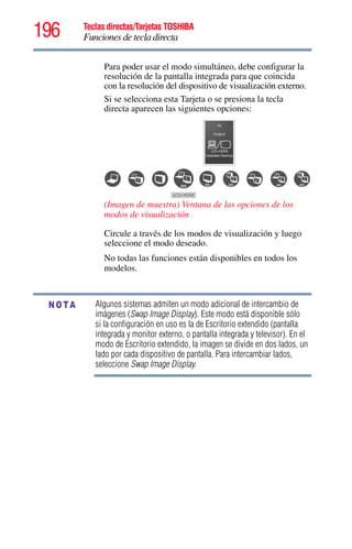 196 Teclas directas/Tarjetas TOSHIBA
Funciones de tecla directa
5.375 x 8.375 ver 2.3
Algunos sistemas admiten un modo adicional de intercambio de
imágenes (Swap Image Display). Este modo está disponible sólo
si la configuración en uso es la de Escritorio extendido (pantalla
integrada y monitor externo, o pantalla integrada y televisor). En el
modo de Escritorio extendido, la imagen se divide en dos lados, un
lado por cada dispositivo de pantalla. Para intercambiar lados,
seleccione Swap Image Display.
Para poder usar el modo simultáneo, debe configurar la
resolución de la pantalla integrada para que coincida
con la resolución del dispositivo de visualización externo.
Si se selecciona esta Tarjeta o se presiona la tecla
directa aparecen las siguientes opciones:
(Imagen de muestra) Ventana de las opciones de los
modos de visualización
Circule a través de los modos de visualización y luego
seleccione el modo deseado.
No todas las funciones están disponibles en todos los
modelos.
NOTA
 