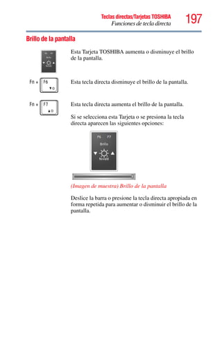 197Teclas directas/Tarjetas TOSHIBA
Funciones de tecla directa
5.375 x 8.375 ver 2.3
Brillo de la pantalla
Esta Tarjeta TOSHIBA aumenta o disminuye el brillo
de la pantalla.
Fn + Esta tecla directa disminuye el brillo de la pantalla.
Fn + Esta tecla directa aumenta el brillo de la pantalla.
Si se selecciona esta Tarjeta o se presiona la tecla
directa aparecen las siguientes opciones:
(Imagen de muestra) Brillo de la pantalla
Deslice la barra o presione la tecla directa apropiada en
forma repetida para aumentar o disminuir el brillo de la
pantalla.
 