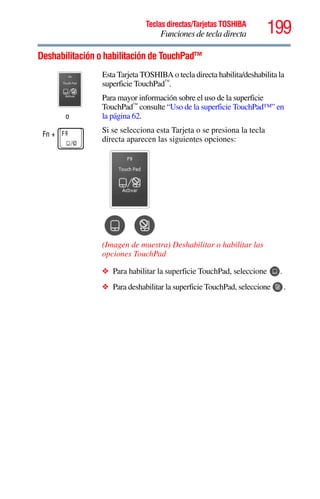 199Teclas directas/Tarjetas TOSHIBA
Funciones de tecla directa
5.375 x 8.375 ver 2.3
Deshabilitación o habilitación de TouchPad™
o
Fn +
Esta Tarjeta TOSHIBA o tecla directa habilita/deshabilita la
superficie TouchPad™
.
Para mayor información sobre el uso de la superficie
TouchPad™
consulte “Uso de la superficie TouchPad™” en
la página 62.
Si se selecciona esta Tarjeta o se presiona la tecla
directa aparecen las siguientes opciones:
(Imagen de muestra) Deshabilitar o habilitar las
opciones TouchPad
❖ Para habilitar la superficie TouchPad, seleccione .
❖ Para deshabilitar la superficie TouchPad, seleccione .
 
