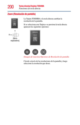 200 Teclas directas/Tarjetas TOSHIBA
Funciones de tecla directa
5.375 x 8.375 ver 2.3
Zoom (Resolución de pantalla)
o
Fn +
[Barra
espaciadora]
La Tarjeta TOSHIBA o la tecla directa cambian la
resolución de la pantalla.
Si se selecciona esta Tarjeta o se presiona la tecla directa
aparecen las siguientes opciones:
(Imagen de muestra) Opciones de Resolución de pantalla
Circule a través de las resoluciones de la pantalla y luego
seleccione la resolución que desee.
 