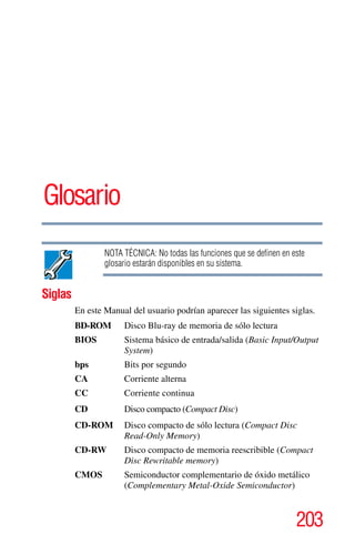 203
Glosario
NOTA TÉCNICA: No todas las funciones que se definen en este
glosario estarán disponibles en su sistema.
Siglas
En este Manual del usuario podrían aparecer las siguientes siglas.
BD-ROM Disco Blu-ray de memoria de sólo lectura
BIOS Sistema básico de entrada/salida (Basic Input/Output
System)
bps Bits por segundo
CA Corriente alterna
CC Corriente continua
CD Disco compacto (Compact Disc)
CD-ROM Disco compacto de sólo lectura (Compact Disc
Read-Only Memory)
CD-RW Disco compacto de memoria reescribible (Compact
Disc Rewritable memory)
CMOS Semiconductor complementario de óxido metálico
(Complementary Metal-Oxide Semiconductor)
 