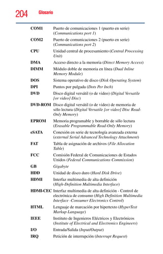 204 Glosario
COM1 Puerto de comunicaciones 1 (puerto en serie)
(Communications port 1)
COM2 Puerto de comunicaciones 2 (puerto en serie)
(Communications port 2)
CPU Unidad central de procesamiento (Central Processing
Unit)
DMA Acceso directo a la memoria (Direct Memory Access)
DIMM Módulo doble de memoria en línea (Dual Inline
Memory Module)
DOS Sistema operativo de disco (Disk Operating System)
DPI Puntos por pulgada (Dots Per Inch)
DVD Disco digital versátil (o de video) (Digital Versatile
[or video] Disc)
DVD-ROM Disco digital versátil (o de video) de memoria de
sólo lectura (Digital Versatile [or video] Disc Read-
Only Memory)
EPROM Memoria programable y borrable de sólo lectura
(Erasable Programmable Read-Only Memory)
eSATA Conexión en serie de tecnología avanzada externa
(external Serial Advanced Technology Attachment)
FAT Tabla de asignación de archivos (File Allocation
Table)
FCC Comisión Federal de Comunicaciones de Estados
Unidos (Federal Communications Commission)
GB Gigabyte
HDD Unidad de disco duro (Hard Disk Drive)
HDMI Interfaz multimedia de alta definición
(High-Definition Multimedia Interface)
HDMI-CEC Interfaz multimedia de alta definición - Control de
electrónica de consumo (High Definition Multimedia
Interface -Consumer Electronics Control)
HTML Lenguaje de marcación por hipertexto (HyperText
Markup Language)
IEEE Instituto de Ingenieros Eléctricos y Electrónicos
(Institute of Electrical and Electronics Engineers)
I/O Entrada/Salida (Input/Output)
IRQ Petición de interrupción (Interrupt Request)
 