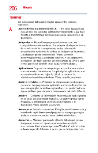 206 Glosario
Términos
En este Manual del usuario podrían aparecer los términos
siguientes.
A Acceso directo a la memoria (DMA) — Un canal dedicado que
evita el paso por la unidad central de procesamiento y que hace
posible la transferencia directa de datos entre la memoria y un
dispositivo.
Adaptador — Dispositivo que proporciona una conexión
compatible entre dos unidades. Por ejemplo, el adaptador interno
de visualización de la computadora recibe información
procedente del software y la traduce en imágenes en la pantalla.
Un adaptador puede tener muchas formas, desde un
microprocesador hasta un simple conector. A los adaptadores
inteligentes (es decir, aquéllos que son capaces de llevar a cabo
ciertos procesos), también se les llama “controladores”.
Aplicación — Programa de cómputo que se emplea para realizar
tareas de un tipo determinado. Las principales aplicaciones son
procesadores de textos, hojas de cálculo y sistemas de
administración de bases de datos. Véase también programa.
Archivo ejecutable — Programa de cómputo que está listo para
ejecutarse. Los programas de aplicación y archivos de proceso por
lotes son ejemplos de archivos ejecutables. Los nombres de este
tipo de archivos generalmente terminan con la extensión .bat o .exe.
Archivo — Conjunto de información relacionada la cual se guarda
en un disco con un nombre exclusivo. Un archivo puede ser un
programa, la información que utiliza un programa o un
documento. Véase también documento.
Arranque — Iniciar la computadora. En inglés, este término es boot, y
se deriva del inglés bootstrap o el programa de arranque que carga e
inicializa el sistema operativo. Véase también reinicializar.
Arrastrar — Mantener presionado el botón del ratón al mismo
tiempo que se mueve el puntero para arrastrar un objeto
seleccionado. En el sistema operativo Windows®
, esto se refiere
al botón izquierdo del ratón, a menos que se indique otra cosa.
 