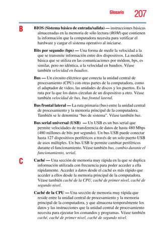 Glosario
207
B BIOS (Sistema básico de entrada/salida) — instrucciones básicas
almacenadas en la memoria de sólo lectura (ROM) que contienen
la información que la computadora necesita para verificar el
hardware y cargar el sistema operativo al iniciarse.
Bits por segundo (bps) — Una forma de medir la velocidad a la
que se transmite información entre dos dispositivos. La medida
básica que se utiliza en las comunicaciones por módem, bps, es
similar, pero no idéntica, a la velocidad en baudios. Véase
también velocidad en baudios.
Bus — Un circuito eléctrico que conecta la unidad central de
procesamiento (CPU) con otras partes de la computadora, como
el adaptador de video, las unidades de discos y los puertos. Es la
ruta por la que los datos circulan de un dispositivo a otro. Véase
también velocidad de bus, bus frontal lateral.
Bus frontal lateral — La ruta primaria (bus) entre la unidad central
de procesamiento y la memoria principal de la computadora.
También se le denomina “bus de sistema”. Véase también bus.
Bus serial universal (USB) — Un USB es un bus serial que
permite velocidades de transferencia de datos de hasta 480 Mbps
(480 millones de bits por segundo). Un bus USB puede conectar
hasta 127 dispositivos periféricos a través de un solo puerto USB
de usos múltiples. Un bus USB le permite cambiar periféricos
durante el funcionamiento. Véase también bus, cambio durante el
funcionamiento, serial.
C Caché — Una sección de memoria muy rápida en la que se duplica
información utilizada con frecuencia para poder acceder a ella
rápidamente. Acceder a datos desde el caché es más rápido que
acceder a ellos desde la memoria principal de la computadora.
Véase también caché de la CPU, caché de primer nivel, caché de
segundo nivel.
Caché de la CPU — Una sección de memoria muy rápida que
reside entre la unidad central de procesamiento y la memoria
principal de la computadora, y que almacena temporalmente los
datos y las instrucciones que la unidad central de procesamiento
necesita para ejecutar los comandos y programas. Véase también
caché, caché de primer nivel, caché de segundo nivel.
 