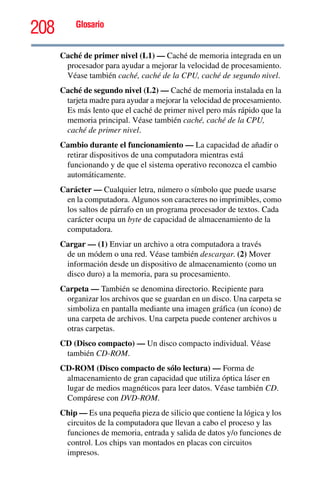 208 Glosario
Caché de primer nivel (L1) — Caché de memoria integrada en un
procesador para ayudar a mejorar la velocidad de procesamiento.
Véase también caché, caché de la CPU, caché de segundo nivel.
Caché de segundo nivel (L2) — Caché de memoria instalada en la
tarjeta madre para ayudar a mejorar la velocidad de procesamiento.
Es más lento que el caché de primer nivel pero más rápido que la
memoria principal. Véase también caché, caché de la CPU,
caché de primer nivel.
Cambio durante el funcionamiento — La capacidad de añadir o
retirar dispositivos de una computadora mientras está
funcionando y de que el sistema operativo reconozca el cambio
automáticamente.
Carácter — Cualquier letra, número o símbolo que puede usarse
en la computadora. Algunos son caracteres no imprimibles, como
los saltos de párrafo en un programa procesador de textos. Cada
carácter ocupa un byte de capacidad de almacenamiento de la
computadora.
Cargar — (1) Enviar un archivo a otra computadora a través
de un módem o una red. Véase también descargar. (2) Mover
información desde un dispositivo de almacenamiento (como un
disco duro) a la memoria, para su procesamiento.
Carpeta — También se denomina directorio. Recipiente para
organizar los archivos que se guardan en un disco. Una carpeta se
simboliza en pantalla mediante una imagen gráfica (un ícono) de
una carpeta de archivos. Una carpeta puede contener archivos u
otras carpetas.
CD (Disco compacto) — Un disco compacto individual. Véase
también CD-ROM.
CD-ROM (Disco compacto de sólo lectura) — Forma de
almacenamiento de gran capacidad que utiliza óptica láser en
lugar de medios magnéticos para leer datos. Véase también CD.
Compárese con DVD-ROM.
Chip — Es una pequeña pieza de silicio que contiene la lógica y los
circuitos de la computadora que llevan a cabo el proceso y las
funciones de memoria, entrada y salida de datos y/o funciones de
control. Los chips van montados en placas con circuitos
impresos.
 