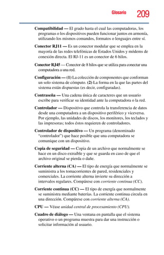 Glosario
209
Compatibilidad — El grado hasta el cual las computadoras, los
programas o los dispositivos pueden funcionar juntos en armonía,
utilizando los mismos comandos, formatos o lenguajes entre sí.
Conector RJ11 — Es un conector modular que se emplea en la
mayoría de las redes telefónicas de Estados Unidos y módems de
conexión directa. El RJ-11 es un conector de 6 hilos.
Conector RJ45 — Conector de 8 hilos que se utiliza para conectar una
computadora a una red.
Configuración — (1) La colección de componentes que conforman
un solo sistema de cómputo. (2) La forma en la que las partes del
sistema están dispuestas (es decir, configuradas).
Contraseña — Una cadena única de caracteres que un usuario
escribe para verificar su identidad ante la computadora o la red.
Controlador — Dispositivo que controla la transferencia de datos
desde una computadora a un dispositivo periférico y viceversa.
Por ejemplo, las unidades de discos, los monitores, los teclados y
las impresoras; todos éstos requieren de controladores.
Controlador de dispositivo — Un programa (denominado
“controlador”) que hace posible que una computadora se
comunique con un dispositivo.
Copia de seguridad — Copia de un archivo que normalmente se
hace en un disco extraíble y que se guarda en caso de que el
archivo original se pierda o dañe.
Corriente alterna (CA) — El tipo de energía que normalmente se
suministra a los tomacorrientes de pared, residenciales y
comerciales. La corriente alterna invierte su dirección a
intervalos regulares. Compárese con corriente continua (CC).
Corriente continua (CC) — El tipo de energía que normalmente
se suministra mediante baterías. La corriente continua circula en
una dirección. Compárese con corriente alterna (CA).
CPU — Véase unidad central de procesamiento (CPU).
Cuadro de diálogo — Una ventana en pantalla que el sistema
operativo o un programa muestra para dar una instrucción o
solicitar información al usuario.
 