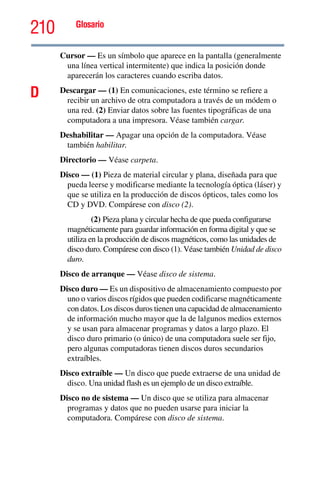 210 Glosario
Cursor — Es un símbolo que aparece en la pantalla (generalmente
una línea vertical intermitente) que indica la posición donde
aparecerán los caracteres cuando escriba datos.
D Descargar — (1) En comunicaciones, este término se refiere a
recibir un archivo de otra computadora a través de un módem o
una red. (2) Enviar datos sobre las fuentes tipográficas de una
computadora a una impresora. Véase también cargar.
Deshabilitar — Apagar una opción de la computadora. Véase
también habilitar.
Directorio — Véase carpeta.
Disco — (1) Pieza de material circular y plana, diseñada para que
pueda leerse y modificarse mediante la tecnología óptica (láser) y
que se utiliza en la producción de discos ópticos, tales como los
CD y DVD. Compárese con disco (2).
(2) Pieza plana y circular hecha de que pueda configurarse
magnéticamente para guardar información en forma digital y que se
utiliza en la producción de discos magnéticos, como las unidades de
disco duro. Compárese con disco (1). Véase también Unidad de disco
duro.
Disco de arranque — Véase disco de sistema.
Disco duro — Es un dispositivo de almacenamiento compuesto por
uno o varios discos rígidos que pueden codificarse magnéticamente
con datos. Los discos duros tienen una capacidad de almacenamiento
de información mucho mayor que la de lalgunos medios externos
y se usan para almacenar programas y datos a largo plazo. El
disco duro primario (o único) de una computadora suele ser fijo,
pero algunas computadoras tienen discos duros secundarios
extraíbles.
Disco extraíble — Un disco que puede extraerse de una unidad de
disco. Una unidad flash es un ejemplo de un disco extraíble.
Disco no de sistema — Un disco que se utiliza para almacenar
programas y datos que no pueden usarse para iniciar la
computadora. Compárese con disco de sistema.
 