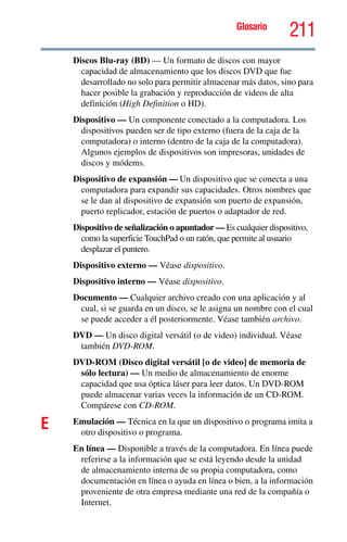 Glosario
211
Discos Blu-ray (BD) — Un formato de discos con mayor
capacidad de almacenamiento que los discos DVD que fue
desarrollado no solo para permitir almacenar más datos, sino para
hacer posible la grabación y reproducción de videos de alta
definición (High Definition o HD).
Dispositivo — Un componente conectado a la computadora. Los
dispositivos pueden ser de tipo externo (fuera de la caja de la
computadora) o interno (dentro de la caja de la computadora).
Algunos ejemplos de dispositivos son impresoras, unidades de
discos y módems.
Dispositivo de expansión — Un dispositivo que se conecta a una
computadora para expandir sus capacidades. Otros nombres que
se le dan al dispositivo de expansión son puerto de expansión,
puerto replicador, estación de puertos o adaptador de red.
Dispositivo de señalización o apuntador — Es cualquier dispositivo,
como la superficie TouchPad o un ratón, que permite al usuario
desplazar el puntero.
Dispositivo externo — Véase dispositivo.
Dispositivo interno — Véase dispositivo.
Documento — Cualquier archivo creado con una aplicación y al
cual, si se guarda en un disco, se le asigna un nombre con el cual
se puede acceder a él posteriormente. Véase también archivo.
DVD — Un disco digital versátil (o de video) individual. Véase
también DVD-ROM.
DVD-ROM (Disco digital versátil [o de video] de memoria de
sólo lectura) — Un medio de almacenamiento de enorme
capacidad que usa óptica láser para leer datos. Un DVD-ROM
puede almacenar varias veces la información de un CD-ROM.
Compárese con CD-ROM.
E Emulación — Técnica en la que un dispositivo o programa imita a
otro dispositivo o programa.
En línea — Disponible a través de la computadora. En línea puede
referirse a la información que se está leyendo desde la unidad
de almacenamiento interna de su propia computadora, como
documentación en línea o ayuda en línea o bien, a la información
proveniente de otra empresa mediante una red de la compañía o
Internet.
 