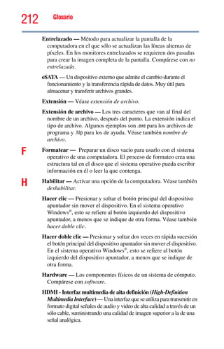 212 Glosario
Entrelazado — Método para actualizar la pantalla de la
computadora en el que sólo se actualizan las líneas alternas de
píxeles. En los monitores entrelazados se requieren dos pasadas
para crear la imagen completa de la pantalla. Compárese con no
entrelazado.
eSATA — Un dispositivo externo que admite el cambio durante el
funcionamiento y la transferencia rápida de datos. Muy útil para
almacenar y transferir archivos grandes.
Extensión — Véase extensión de archivo.
Extensión de archivo — Los tres caracteres que van al final del
nombre de un archivo, después del punto. La extensión indica el
tipo de archivo. Algunos ejemplos son .exe para los archivos de
programa y .hlp para los de ayuda. Véase también nombre de
archivo.
F Formatear — Preparar un disco vacío para usarlo con el sistema
operativo de una computadora. El proceso de formateo crea una
estructura tal en el disco que el sistema operativo pueda escribir
información en él o leer la que contenga.
H Habilitar — Activar una opción de la computadora. Véase también
deshabilitar.
Hacer clic — Presionar y soltar el botón principal del dispositivo
apuntador sin mover el dispositivo. En el sistema operativo
Windows®
, esto se refiere al botón izquierdo del dispositivo
apuntador, a menos que se indique de otra forma. Véase también
hacer doble clic.
Hacer doble clic — Presionar y soltar dos veces en rápida sucesión
el botón principal del dispositivo apuntador sin mover el dispositivo.
En el sistema operativo Windows®
, esto se refiere al botón
izquierdo del dispositivo apuntador, a menos que se indique de
otra forma.
Hardware — Los componentes físicos de un sistema de cómputo.
Compárese con software.
HDMI - Interfaz multimedia de alta definición (High-Definition
Multimedia Interface) — Una interfaz que se utiliza para transmitir en
formato digital señales de audio y video de alta calidad a través de un
sólo cable, suministrando una calidad de imagen superior a la de una
señal analógica.
 