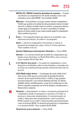 Glosario
213
HDMI-CEC (HDMI Control de electrónica de consumo) — Usando
esta función, un componente de A/V puede controlar a otro si está
conectado con un cable HDMI. Véase también HDMI.
Hibernar —Característica con la que cuentan muchas computadoras
Toshiba que guarda en la unidad de almacenamiento interna el estado
activo de su trabajo, incluidos todos los archivos y programas abiertos,
cuando apaga la computadora. Al volver a encenderla, su trabajo
regresa al mismo estado en que estaba cuando apagó la computadora.
Véase también Suspender.
I Ícono — Una pequeña imagen que aparece en la pantalla y que
representa una función, un archivo o un programa.
Inicio — Iniciar la computadora. Este término se refiere al
programa de arranque que carga e inicia el sistema operativo.
Véase también reiniciar.
Interfaz Digital para Instrumentos Musicales — Véase MIDI.
Internet — La red descentralizada mundial de computadoras que
brinda correo electrónico, la World Wide Web y otros servicios.
Véase también World Wide Web.
L LAN (Red de área local) — Un grupo de computadoras u otros
dispositivos distribuidos sobre un área limitada y conectados por
un enlace de comunicación que permite interacción entre ellos en
una red.
LED (Diodo emisor de luz) — Una lámpara de estado sólido (Solid
State Lamp o SSL) que usa como fuente de iluminación diodos
emisores de luz (Light Emitting Diodes o LEDs), lo que garantiza
una mayor duración y una emisión altamente eficiente. Se utilizan
múltiples diodos simultáneamente, ya que la luz emitida por un solo
diodo es pequeña comparada con la de las lámparas incandescentes o
fluorescentes compactas.
M Memoria — Generalmente, se refiere a la memoria principal de la
computadora, donde los programas se ejecutan y los datos se
procesan y almacenan temporalmente. La memoria puede ser
volátil y almacenar datos temporalmente, como la memoria
RAM, o puede ser no volátil y almacenar datos permanentemente,
como la memoria ROM. La memoria principal de la computadora
es la memoria RAM. Véase también RAM, ROM.
Memoria de acceso aleatorio — Véase RAM.
 