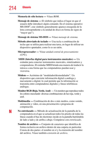 214 Glosario
Memoria de sólo lectura — Véase ROM.
Mensaje de sistema — El símbolo que indica el lugar en que el
usuario debe introducir algún comando. En el sistema operativo
MS-DOS®
, este símbolo generalmente aparece enseguida de la
letra correspondiente a la unidad de disco en forma de signo de
“mayor que”).
Mensaje de sistema MS-DOS — Véase mensaje de sistema.
Método abreviado de teclado — Una tecla o combinación de
teclas que se utiliza para realizar una tarea, en lugar de utilizar un
dispositivo apuntador, como lo es un ratón.
Microprocesador — Véase unidad central de procesamiento
(CPU).
MIDI (Interfaz digital para instrumentos musicales) — Un
estándar para conectar instrumentos musicales, sintetizadores y
computadoras. El estándar MIDI brinda una manera de traducir la
música a una forma que las computadoras puedan usar y
viceversa.
Módem — Acrónimo de “modulador/desmodulador”. Un
dispositivo que convierte información digital a análoga y
nuevamente a digital, lo cual permite que la información se
transmita entre computadoras digitales y líneas telefónicas
análogas.
Monitor RGB (Rojo, Verde, Azul) — Un monitor que reproduce todos
los colores mezclando diversas combinaciones de luz roja, verde y
azul.
Multimedia — Combinación de dos o más medios, como sonido,
animación y video, en una presentación o programa de
computación.
N No entrelazado — Método de actualización de la pantalla de la
computadora en el que se actualizan todos los píxeles de todas las
líneas cuando el haz de electrones incide en la pantalla barriéndola
de lado a lado y de arriba a abajo. Compárese con entrelazado.
Nombre de archivo — Conjunto de caracteres que identifica de
forma exclusiva un archivo dentro de una carpeta en particular.
Consta de dos partes: el nombre en sí y la extensión del nombre
del archivo. Véase también extensión de archivo.
 