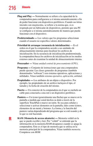 216 Glosario
Plug and Play — Normalmente se refiere a la capacidad de la
computadora para configurarse a sí misma automáticamente a fin
de poder funcionar con dispositivos periféricos. Cuando sus letras
iniciales son mayúsculas, se refiere a la norma que, si es
respetada por un fabricante de dispositivos, permite que una PC
se configure a sí misma automáticamente de manera que pueda
funcionar con el dispositivo.
Predeterminado — Los valores que los programas seleccionan
cuando el usuario no especifica valores determinados.
Prioridad de arranque (secuencia de inicialización) — Es el
orden en el que la computadora accede a sus unidades de
almacenamiento internas para localizar los archivos de
inicialización. En la secuencia de inicialización predeterminada,
la computadora busca los archivos de inicialización en los medios
externos antes de examinar la unidad de almacenamiento interna.
Procesador — Véase unidad central de procesamiento (CPU).
Programa — Conjunto de instrucciones que una computadora
puede ejecutar. Las clases generales de programas (también
denominados “software”) son sistemas operativos, aplicaciones y
utilidades. Véase también sistema operativo, aplicación, utilidad.
Propiedades — Los atributos de un objeto o dispositivo. Por
ejemplo, las propiedades de un archivo incluyen el tipo, el
tamaño y la fecha de creación del mismo.
Puerto — Un conector de la computadora en el que se enchufa un
cable para conectarla a una red o un dispositivo periférico.
Puntero — Un ícono (generalmente una flecha) que se mueve en la
pantalla a medida que usted desliza su dedo a través de la
superficie TouchPad o mueve un ratón. Se usa para señalar y
seleccionar o activar elementos en la pantalla, tales como íconos,
elementos de un menú y botones. La forma y la función del
puntero varían dependiendo del programa que se esté usando y de
lo que se esté haciendo.
R RAM (Memoria de acceso aleatorio) — Memoria volátil en la
que se puede escribir y leer. Por “volátil” se entiende que la
información en la memoria RAM desaparece cuando se apaga la
computadora. Este es el tipo de memoria que se utiliza en la
memoria principal de la computadora. Véase también memoria.
Compárese con ROM.
 