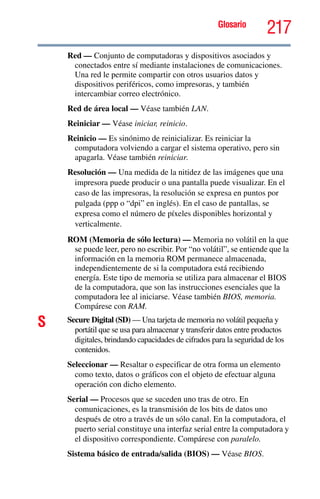 Glosario
217
Red — Conjunto de computadoras y dispositivos asociados y
conectados entre sí mediante instalaciones de comunicaciones.
Una red le permite compartir con otros usuarios datos y
dispositivos periféricos, como impresoras, y también
intercambiar correo electrónico.
Red de área local — Véase también LAN.
Reiniciar — Véase iniciar, reinicio.
Reinicio — Es sinónimo de reinicializar. Es reiniciar la
computadora volviendo a cargar el sistema operativo, pero sin
apagarla. Véase también reiniciar.
Resolución — Una medida de la nitidez de las imágenes que una
impresora puede producir o una pantalla puede visualizar. En el
caso de las impresoras, la resolución se expresa en puntos por
pulgada (ppp o “dpi” en inglés). En el caso de pantallas, se
expresa como el número de píxeles disponibles horizontal y
verticalmente.
ROM (Memoria de sólo lectura) — Memoria no volátil en la que
se puede leer, pero no escribir. Por “no volátil”, se entiende que la
información en la memoria ROM permanece almacenada,
independientemente de si la computadora está recibiendo
energía. Este tipo de memoria se utiliza para almacenar el BIOS
de la computadora, que son las instrucciones esenciales que la
computadora lee al iniciarse. Véase también BIOS, memoria.
Compárese con RAM.
S Secure Digital (SD) — Una tarjeta de memoria no volátil pequeña y
portátil que se usa para almacenar y transferir datos entre productos
digitales, brindando capacidades de cifrados para la seguridad de los
contenidos.
Seleccionar — Resaltar o especificar de otra forma un elemento
como texto, datos o gráficos con el objeto de efectuar alguna
operación con dicho elemento.
Serial — Procesos que se suceden uno tras de otro. En
comunicaciones, es la transmisión de los bits de datos uno
después de otro a través de un sólo canal. En la computadora, el
puerto serial constituye una interfaz serial entre la computadora y
el dispositivo correspondiente. Compárese con paralelo.
Sistema básico de entrada/salida (BIOS) — Véase BIOS.
 