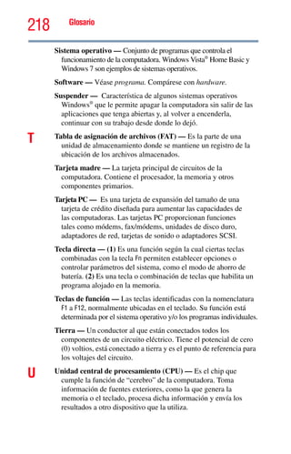 218 Glosario
Sistema operativo — Conjunto de programas que controla el
funcionamiento de la computadora. Windows Vista®
Home Basic y
Windows 7 son ejemplos de sistemas operativos.
Software — Véase programa. Compárese con hardware.
Suspender — Característica de algunos sistemas operativos
Windows®
que le permite apagar la computadora sin salir de las
aplicaciones que tenga abiertas y, al volver a encenderla,
continuar con su trabajo desde donde lo dejó.
T Tabla de asignación de archivos (FAT) — Es la parte de una
unidad de almacenamiento donde se mantiene un registro de la
ubicación de los archivos almacenados.
Tarjeta madre — La tarjeta principal de circuitos de la
computadora. Contiene el procesador, la memoria y otros
componentes primarios.
Tarjeta PC — Es una tarjeta de expansión del tamaño de una
tarjeta de crédito diseñada para aumentar las capacidades de
las computadoras. Las tarjetas PC proporcionan funciones
tales como módems, fax/módems, unidades de disco duro,
adaptadores de red, tarjetas de sonido o adaptadores SCSI.
Tecla directa — (1) Es una función según la cual ciertas teclas
combinadas con la tecla Fn permiten establecer opciones o
controlar parámetros del sistema, como el modo de ahorro de
batería. (2) Es una tecla o combinación de teclas que habilita un
programa alojado en la memoria.
Teclas de función — Las teclas identificadas con la nomenclatura
F1 a F12, normalmente ubicadas en el teclado. Su función está
determinada por el sistema operativo y/o los programas individuales.
Tierra — Un conductor al que están conectados todos los
componentes de un circuito eléctrico. Tiene el potencial de cero
(0) voltios, está conectado a tierra y es el punto de referencia para
los voltajes del circuito.
U Unidad central de procesamiento (CPU) — Es el chip que
cumple la función de “cerebro” de la computadora. Toma
información de fuentes exteriores, como la que genera la
memoria o el teclado, procesa dicha información y envía los
resultados a otro dispositivo que la utiliza.
 
