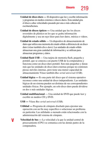 Glosario
219
Unidad de disco duro — El dispositivo que lee y escribe información
y programas en medios externos o discos duros. Esta unidad gira
el disco a altas velocidades pasando por una o más cabezas de
escritura/lectura.
Unidad de discos ópticos — Una unidad que lee los discos
revestidos de plástico en los que se graba información
digitalmente y usa un rayo láser para leer datos, música o videos.
Unidad de estado sólido — Un dispositivo de almacenamiento de
datos que utiliza una memoria de estado sólido a diferencia de un disco
duro (véase también disco duro). Las unidades de estado sólido
almacenan una gran cantidad de información y se utilizan para
almacenar programas y datos.
Unidad flash USB — Una tarjeta de memoria flash, pequeña y
portátil, que se conecta a un puerto USB de la computadora y
funciona como un disco duro portátil. Son más pequeñas y duran
más que las unidades de disco duro externas porque no contienen
piezas móviles internas, pero tiene una menor capacidad de
almacenamiento Véase también Bus serial universal (USB).
Unidad lógica — Es una parte del disco que el sistema operativo
reconoce como una unidad de disco independiente. Las unidades
lógicas de un sistema pueden ser distintas de sus correspondientes
unidades físicas. Por ejemplo, un solo disco duro puede dividirse
en dos o más unidades lógicas.
Unidad multifuncional — Una unidad de DVD que puede leer y
escribir en medios CD y DVD.
USB — Véase Bus serial universal (USB).
Utilidad — Programa de cómputo diseñado para ejecutar una
operación con un fin muy específico o solucionar un problema
en particular. Las utilidades a menudo están relacionadas con la
administración del sistema de cómputo.
V Velocidad de bus — La velocidad a la que la unidad central de
procesamiento (CPU) se comunica con las demás partes de la
computadora.
 