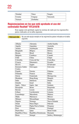 22
5.375 x 8.375 ver 2.3
Regiones/países en los que está aprobado el uso del
controlador Realtek®
RTL8187B
Este equipo está aprobado según las normas de radio por las regiones/los
países indicados en la tabla siguiente.
No use este equipo excepto en las regiones/los países indicados en la tabla
siguiente.
Trinidad Túnez Turquía
Ucrania Uruguay Venezuela
Vietnam Zimbabue
Albania Alemania Arabia Saudita
Argelia Argentina Australia
Austria Azerbaiyán Bahréin
Bangladés Bélgica Bolivia
Bosnia Brasil Brunei
Bulgaria Camboya Canadá
Chile China Chipre
Colombia Corea del Sur Costa Rica
Croacia Dinamarca Ecuador
EE.UU. Egipto El Salvador
Emiratos Árabes
Unidos
Eslovaquia Eslovenia
España Estonia Filipinas
Finlandia Francia Ghana
Grecia Guatemala Herzegovina
Honduras Hong Kong Hungría
India Indonesia Irlanda
Islandia Israel Italia
Japón - Teleco Japón - Jate Jordania
Kazajistán Kenia Kirguistán
Kuwait Lesoto Letonia
Líbano Liechtenstein Lituania
Luxemburgo Macedonia Malasia
Malta Marruecos México
Mónaco Mozambique Nicaragua
Nigeria Noruega Nueva Zelanda
Omán Países Bajos Pakistán
Panamá Papúa Nueva Guinea Paraguay
Perú Polonia Portugal
Puerto Rico Qatar Reino Unido
República Checa República Dominicana Rumanía
Rusia Senegal Serbia y Montenegro
 