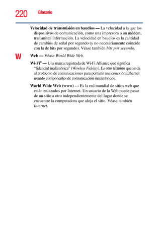 220 Glosario
Velocidad de transmisión en baudios — La velocidad a la que los
dispositivos de comunicación, como una impresora o un módem,
transmiten información. La velocidad en baudios es la cantidad
de cambios de señal por segundo (y no necesariamente coincide
con la de bits por segundo). Véase también bits por segundo.
W Web — Véase World Wide Web.
Wi-Fi®
— Una marca registrada de Wi-Fi Alliance que significa
“fidelidad inalámbrica” (Wireless Fidelity). Es otro término que se da
al protocolo de comunicaciones para permitir una conexión Ethernet
usando componentes de comunicación inalámbricos.
World Wide Web (www) — Es la red mundial de sitios web que
están enlazados por Internet. Un usuario de la Web puede pasar
de un sitio a otro independientemente del lugar donde se
encuentre la computadora que aloja el sitio. Véase también
Internet.
 
