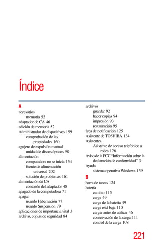 221
Índice
A
accesorios
memoria 52
adaptador de CA 46
adición de memoria 52
Administrador de dispositivos 159
comprobación de las
propiedades 160
agujero de expulsión manual
unidad de discos ópticos 98
alimentación
computadora no se inicia 154
fuente de alimentación
universal 202
solución de problemas 161
alimentación de CA
conexión del adaptador 48
apagado de la computadora 71
apagar
usando Hibernación 77
usando Suspensión 79
aplicaciones de importancia vital 3
archivo, copias de seguridad 84
archivos
guardar 92
hacer copias 94
impresión 93
restauración 95
área de notificación 125
Asistente de TOSHIBA 134
Asistentes
Asistente de acceso telefónico a
redes 126
AvisodelaFCC“Informaciónsobrela
declaración de conformidad” 3
Ayuda
sistema operativo Windows 159
B
barra de tareas 124
batería
cambio 115
carga 49
carga de la batería 49
carga está baja 110
cargar antes de utilizar 46
conservación de la carga 111
control de la carga 108
 
