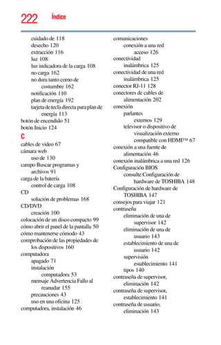 222 Índice
cuidado de 118
desecho 120
extracción 116
luz 108
luz indicadora de la carga 108
no carga 162
no dura tanto como de
costumbre 162
notificación 110
plan de energía 192
tarjetadetecladirectaparaplande
energía 113
botón de encendido 51
botón Inicio 124
C
cables de video 67
cámara web
uso de 130
campo Buscar programas y
archivos 91
carga de la batería
control de carga 108
CD
solución de problemas 168
CD/DVD
creación 100
colocación de un disco compacto 99
cómo abrir el panel de la pantalla 50
cómo mantenerse cómodo 43
comprobación de las propiedades de
los dispositivos 160
computadora
apagado 71
instalación
computadora 53
mensaje Advertencia Fallo al
reanudar 155
precauciones 43
uso en una oficina 125
computadora, instalación 46
comunicaciones
conexión a una red
acceso 126
conectividad
inalámbrica 125
conectividad de una red
inalámbrica 125
conector RJ-11 128
conectores de cables de
alimentación 202
conexión
parlantes
externos 129
televisor o dispositivo de
visualización externo
compatible con HDMI™ 67
conexión a una fuente de
alimentación 46
conexión inalámbrica a una red 126
Configuración BIOS
consulte Configuración de
hardware de TOSHIBA 148
Configuración de hardware de
TOSHIBA 147
consejos para viajar 121
contraseña
eliminación de una de
supervisor 142
eliminación de una de
usuario 143
establecimiento de una de
usuario 142
supervisión
establecimiento 141
tipos 140
contraseña de supervisor,
eliminación 142
contraseña de supervisor,
establecimiento 141
contraseña de usuario,
eliminación 143
 