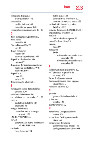 223Índice
contraseña de usuario,
establecimiento 142
contraseñas
establecimiento 140
instantáneas, uso de 140
contraseñas instantáneas, uso de 140
D
datos almacenados, protección 2
disco óptico
inserción 98
Discos Blu-ray Disc™
uso 96
discos compactos
manejo 99
solución de problemas 168
dispositivo de visualización
externo 67
dispositivo de visualización externo
puerto de salida HDMI™ 67
puerto RGB 67
dispositivos
ratón 69
teclado 69
documentación adicional 41
E
eliminación segura de las baterías
gastadas 120
emular teclado normal 86
encendido de la computadora 51, 52
energía
cuidado de la batería 118
encendido 51
energía de la batería
determinación de la energía
restante 109
ENERGY STAR® 36
eSATA
conexión a un puerto combinado
eSATA/USB 180
escritorio
barra de tareas 124
botón Inicio 124
características principales 123
creación de un ícono nuevo 123
escritorio del sistema operativo
Windows 122
Estación deservicio deTOSHIBA 151
Explorador de Windows 90
expulsar
unidad de discos ópticos 98
extensión de archivos 93
externo
ratón 69
extracción
DVD
mientraslacomputadoraestá
apagada 101
mientraslacomputadoraestá
encendida 101
F
familiarizarse con el escritorio 122
FAT (Tabla de asignación de
archivos) 166
fuente de alimentación 46
funcionamiento con otros equipos
inalámbricos 7
funciones de audio 128
G
garantía
garantía limitada estándar 41
grabación
sonidos 128
guardar archivos 92
H
herramienta Comprobación de
errores 166
herramienta Desfragmentador de
disco 166
herramientas de sistema
comprobación de errores 166
desfragmentador de disco 166
 