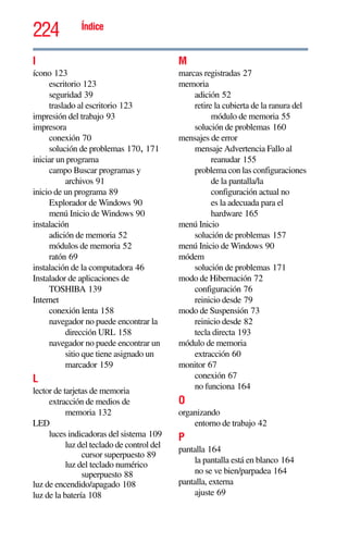 224 Índice
I
ícono 123
escritorio 123
seguridad 39
traslado al escritorio 123
impresión del trabajo 93
impresora
conexión 70
solución de problemas 170, 171
iniciar un programa
campo Buscar programas y
archivos 91
inicio de un programa 89
Explorador de Windows 90
menú Inicio de Windows 90
instalación
adición de memoria 52
módulos de memoria 52
ratón 69
instalación de la computadora 46
Instalador de aplicaciones de
TOSHIBA 139
Internet
conexión lenta 158
navegador no puede encontrar la
dirección URL 158
navegador no puede encontrar un
sitio que tiene asignado un
marcador 159
L
lector de tarjetas de memoria
extracción de medios de
memoria 132
LED
luces indicadoras del sistema 109
luz del teclado de control del
cursor superpuesto 89
luz del teclado numérico
superpuesto 88
luz de encendido/apagado 108
luz de la batería 108
M
marcas registradas 27
memoria
adición 52
retire la cubierta de la ranura del
módulo de memoria 55
solución de problemas 160
mensajes de error
mensaje Advertencia Fallo al
reanudar 155
problema con las configuraciones
de la pantalla/la
configuración actual no
es la adecuada para el
hardware 165
menú Inicio
solución de problemas 157
menú Inicio de Windows 90
módem
solución de problemas 171
modo de Hibernación 72
configuración 76
reinicio desde 79
modo de Suspensión 73
reinicio desde 82
tecla directa 193
módulo de memoria
extracción 60
monitor 67
conexión 67
no funciona 164
O
organizando
entorno de trabajo 42
P
pantalla 164
la pantalla está en blanco 164
no se ve bien/parpadea 164
pantalla, externa
ajuste 69
 