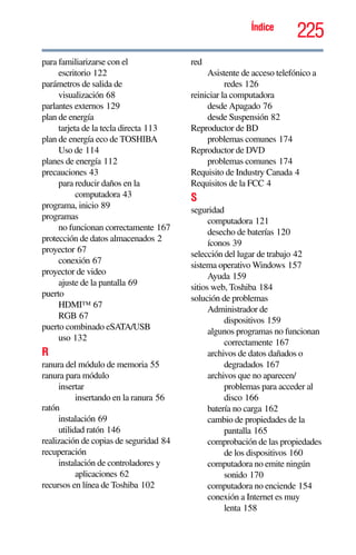 225Índice
para familiarizarse con el
escritorio 122
parámetros de salida de
visualización 68
parlantes externos 129
plan de energía
tarjeta de la tecla directa 113
plan de energía eco de TOSHIBA
Uso de 114
planes de energía 112
precauciones 43
para reducir daños en la
computadora 43
programa, inicio 89
programas
no funcionan correctamente 167
protección de datos almacenados 2
proyector 67
conexión 67
proyector de video
ajuste de la pantalla 69
puerto
HDMI™ 67
RGB 67
puerto combinado eSATA/USB
uso 132
R
ranura del módulo de memoria 55
ranura para módulo
insertar
insertando en la ranura 56
ratón
instalación 69
utilidad ratón 146
realización de copias de seguridad 84
recuperación
instalación de controladores y
aplicaciones 62
recursos en línea de Toshiba 102
red
Asistente de acceso telefónico a
redes 126
reiniciar la computadora
desde Apagado 76
desde Suspensión 82
Reproductor de BD
problemas comunes 174
Reproductor de DVD
problemas comunes 174
Requisito de Industry Canada 4
Requisitos de la FCC 4
S
seguridad
computadora 121
desecho de baterías 120
íconos 39
selección del lugar de trabajo 42
sistema operativo Windows 157
Ayuda 159
sitios web, Toshiba 184
solución de problemas
Administrador de
dispositivos 159
algunos programas no funcionan
correctamente 167
archivos de datos dañados o
degradados 167
archivos que no aparecen/
problemas para acceder al
disco 166
batería no carga 162
cambio de propiedades de la
pantalla 165
comprobación de las propiedades
de los dispositivos 160
computadora no emite ningún
sonido 170
computadora no enciende 154
conexión a Internet es muy
lenta 158
 