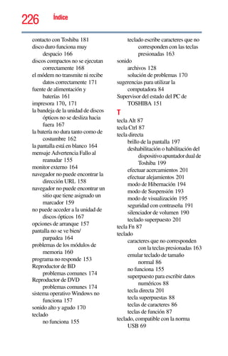226 Índice
contacto con Toshiba 181
disco duro funciona muy
despacio 166
discos compactos no se ejecutan
correctamente 168
el módem no transmite ni recibe
datos correctamente 171
fuente de alimentación y
baterías 161
impresora 170, 171
la bandeja de la unidad de discos
ópticos no se desliza hacia
fuera 167
la batería no dura tanto como de
costumbre 162
la pantalla está en blanco 164
mensaje Advertencia Fallo al
reanudar 155
monitor externo 164
navegador no puede encontrar la
dirección URL 158
navegador no puede encontrar un
sitio que tiene asignado un
marcador 159
no puede acceder a la unidad de
discos ópticos 167
opciones de arranque 157
pantalla no se ve bien/
parpadea 164
problemas de los módulos de
memoria 160
programa no responde 153
Reproductor de BD
problemas comunes 174
Reproductor de DVD
problemas comunes 174
sistema operativo Windows no
funciona 157
sonido alto y agudo 170
teclado
no funciona 155
teclado escribe caracteres que no
corresponden con las teclas
presionadas 163
sonido
archivos 128
solución de problemas 170
sugerencias para utilizar la
computadora 84
Supervisor del estado del PC de
TOSHIBA 151
T
tecla Alt 87
tecla Ctrl 87
tecla directa
brillo de la pantalla 197
deshabilitación o habilitación del
dispositivoapuntadordualde
Toshiba 199
efectuar acercamientos 201
efectuar alejamientos 201
modo de Hibernación 194
modo de Suspensión 193
modo de visualización 195
seguridad con contraseña 191
silenciador de volumen 190
teclado superpuesto 201
tecla Fn 87
teclado
caracteres que no corresponden
con la teclas presionadas 163
emular teclado de tamaño
normal 86
no funciona 155
superpuesto para escribir datos
numéricos 88
tecla directa 201
tecla superpuestas 88
teclas de caracteres 86
teclas de función 87
teclado, compatible con la norma
USB 69
 