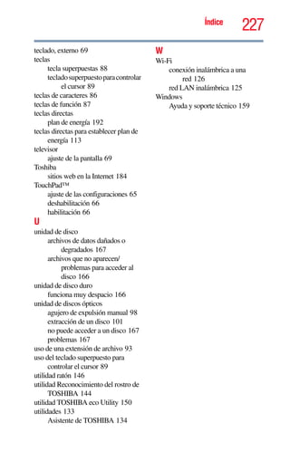 227Índice
teclado, externo 69
teclas
tecla superpuestas 88
tecladosuperpuestoparacontrolar
el cursor 89
teclas de caracteres 86
teclas de función 87
teclas directas
plan de energía 192
teclas directas para establecer plan de
energía 113
televisor
ajuste de la pantalla 69
Toshiba
sitios web en la Internet 184
TouchPad™
ajuste de las configuraciones 65
deshabilitación 66
habilitación 66
U
unidad de disco
archivos de datos dañados o
degradados 167
archivos que no aparecen/
problemas para acceder al
disco 166
unidad de disco duro
funciona muy despacio 166
unidad de discos ópticos
agujero de expulsión manual 98
extracción de un disco 101
no puede acceder a un disco 167
problemas 167
uso de una extensión de archivo 93
uso del teclado superpuesto para
controlar el cursor 89
utilidad ratón 146
utilidad Reconocimiento del rostro de
TOSHIBA 144
utilidad TOSHIBA eco Utility 150
utilidades 133
Asistente de TOSHIBA 134
W
Wi-Fi
conexión inalámbrica a una
red 126
red LAN inalámbrica 125
Windows
Ayuda y soporte técnico 159
 