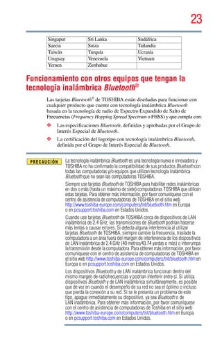 23
5.375 x 8.375 ver 2.3
Funcionamiento con otros equipos que tengan la
tecnología inalámbrica Bluetooth®
Las tarjetas Bluetooth®
de TOSHIBA están diseñadas para funcionar con
cualquier producto que cuente con tecnología inalámbrica Bluetooth
basada en la tecnología de radio de Espectro Expandido de Salto de
Frecuencias (Frequency Hopping Spread Spectrum o FHSS) y que cumpla con:
❖ Las especificaciones Bluetooth, definidas y aprobadas por el Grupo de
Interés Especial de Bluetooth.
❖ La certificación del logotipo con tecnología inalámbrica Bluetooth,
definida por el Grupo de Interés Especial de Bluetooth.
La tecnología inalámbrica Bluetooth es una tecnología nueva e innovadora y
TOSHIBA no ha confirmado la compatibilidad de sus productos Bluetooth con
todas las computadoras y/o equipos que utilizan tecnología inalámbrica
Bluetooth que no sean las computadoras TOSHIBA.
Siempre use tarjetas Bluetooth de TOSHIBA para habilitar redes inalámbricas
en dos o más (hasta un máximo de siete) computadoras TOSHIBA que utilicen
estas tarjetas. Para obtener más información, por favor comuníquese con el
centro de asistencia de computadoras de TOSHIBA en el sitio web
http://www.toshiba-europe.com/computers/tnt/bluetooth.htm en Europa
o en pcsupport.toshiba.com en Estados Unidos.
Cuando use tarjetas Bluetooth de TOSHIBA cerca de dispositivos de LAN
inalámbrica de 2.4 GHz, las transmisiones de Bluetooth podrían hacerse
más lentas o causar errores. Si detecta alguna interferencia al utilizar
tarjetas Bluetooth de TOSHIBA, siempre cambie la frecuencia, traslade la
computadora a un área fuera del margen de interferencia de los dispositivos
de LAN inalámbrica de 2.4 GHz (40 metros/43.74 yardas o más) o interrumpa
la transmisión desde la computadora. Para obtener más información, por favor
comuníquese con el centro de asistencia de computadoras de TOSHIBA en
el sitio web http://www.toshiba-europe.com/computers/tnt/bluetooth.htm en
Europa o en pcsupport.toshiba.com en Estados Unidos.
Los dispositivos Bluetooth y de LAN inalámbrica funcionan dentro del
mismo margen de radiofrecuencias y podrían interferir entre sí. Si utiliza
dispositivos Bluetooth y de LAN inalámbrica simultáneamente, es posible
que de vez en cuando el desempeño de su red no sea el óptimo o incluso
que pierda la conexión a su red. Si se le presenta un problema de este
tipo, apague inmediatamente su dispositivo, ya sea Bluetooth o de
LAN inalámbrica. Para obtener más información, por favor comuníquese
con el centro de asistencia de computadoras de Toshiba en el sitio web
http://www.toshiba-europe.com/computers/tnt/bluetooth.htm en Europa
o en pcsupport.toshiba.com en Estados Unidos.
Singapur Sri Lanka Sudáfrica
Suecia Suiza Tailandia
Taiwán Turquía Ucrania
Uruguay Venezuela Vietnam
Yemen Zimbabue
 