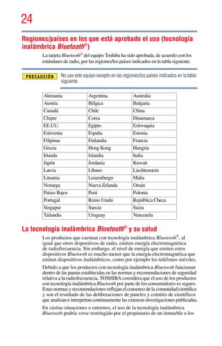 24
5.375 x 8.375 ver 2.3
Regiones/países en los que está aprobado el uso (tecnología
inalámbrica Bluetooth®
)
La tarjeta Bluetooth®
del equipo Toshiba ha sido aprobada, de acuerdo con los
estándares de radio, por las regiones/los países indicados en la tabla siguiente.
No use este equipo excepto en las regiones/los países indicados en la tabla
siguiente.
La tecnología inalámbrica Bluetooth®
y su salud
Los productos que cuentan con tecnología inalámbrica Bluetooth®
, al
igual que otros dispositivos de radio, emiten energía electromagnética
de radiofrecuencia. Sin embargo, el nivel de energía que emiten estos
dispositivos Bluetooth es mucho menor que la energía electromagnética que
emiten dispositivos inalámbricos, como por ejemplo los teléfonos móviles.
Debido a que los productos con tecnología inalámbrica Bluetooth funcionan
dentro de las pautas establecidas en las normas y recomendaciones de seguridad
relativa a la radiofrecuencia, TOSHIBA considera que el uso de los productos
con tecnología inalámbrica Bluetooth por parte de los consumidores es seguro.
Estas normas y recomendaciones reflejan el consenso de la comunidad científica
y son el resultado de las deliberaciones de paneles y comités de científicos
que analizan e interpretan continuamente las extensas investigaciones publicadas.
En ciertas situaciones o entornos, el uso de la tecnología inalámbrica
Bluetooth podría verse restringido por el propietario de un inmueble o los
Alemania Argentina Australia
Austria Bélgica Bulgaria
Canadá Chile China
Chipre Corea Dinamarca
EE.UU. Egipto Eslovaquia
Eslovenia España Estonia
Filipinas Finlandia Francia
Grecia Hong Kong Hungría
Irlanda Islandia Italia
Japón Jordania Kuwait
Latvia Líbano Liechtenstein
Lituania Luxemburgo Malta
Noruega Nueva Zelanda Omán
Países Bajos Perú Polonia
Portugal Reino Unido República Checa
Singapur Suecia Suiza
Tailandia Uruguay Venezuela
 