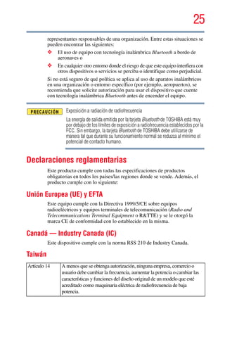 25
5.375 x 8.375 ver 2.3
representantes responsables de una organización. Entre estas situaciones se
pueden encontrar las siguientes:
❖ El uso de equipo con tecnología inalámbrica Bluetooth a bordo de
aeronaves o
❖ En cualquier otro entorno donde el riesgo de que este equipo interfiera con
otros dispositivos o servicios se perciba o identifique como perjudicial.
Si no está seguro de qué política se aplica al uso de aparatos inalámbricos
en una organización o entorno específico (por ejemplo, aeropuertos), se
recomienda que solicite autorización para usar el dispositivo que cuente
con tecnología inalámbrica Bluetooth antes de encender el equipo.
Exposición a radiación de radiofrecuencia
La energía de salida emitida por la tarjeta Bluetooth de TOSHIBA está muy
por debajo de los límites de exposición a radiofrecuencia establecidos por la
FCC. Sin embargo, la tarjeta Bluetooth de TOSHIBA debe utilizarse de
manera tal que durante su funcionamiento normal se reduzca al mínimo el
potencial de contacto humano.
Declaraciones reglamentarias
Este producto cumple con todas las especificaciones de productos
obligatorias en todos los países/las regiones donde se vende. Además, el
producto cumple con lo siguiente:
Unión Europea (UE) y EFTA
Este equipo cumple con la Directiva 1999/5/CE sobre equipos
radioeléctricos y equipos terminales de telecomunicación (Radio and
Telecommunications Terminal Equipment o R&TTE) y se le otorgó la
marca CE de conformidad con lo establecido en la misma.
Canadá — Industry Canada (IC)
Este dispositivo cumple con la norma RSS 210 de Industry Canada.
Taiwán
Artículo 14 A menos que se obtenga autorización, ninguna empresa, comercio o
usuario debe cambiar la frecuencia, aumentar la potencia o cambiar las
características y funciones del diseño original de un modelo que esté
acreditado como maquinaria eléctrica de radiofrecuencia de baja
potencia.
 